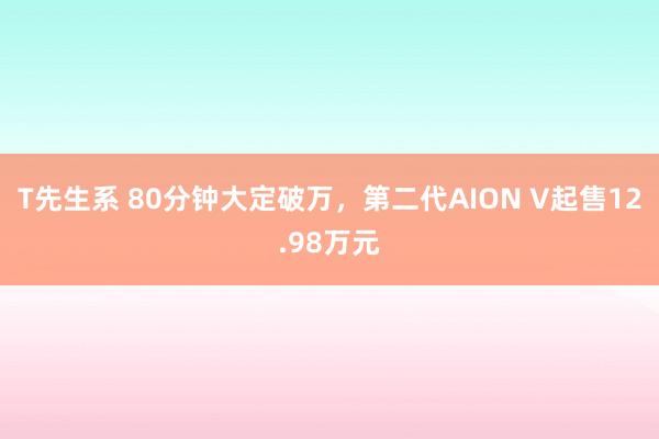 T先生系 80分钟大定破万，第二代AION V起售12.98万元