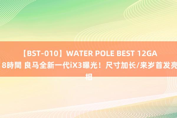 【BST-010】WATER POLE BEST 12GALs 8時間 良马全新一代iX3曝光！尺寸加长/来岁首发亮相