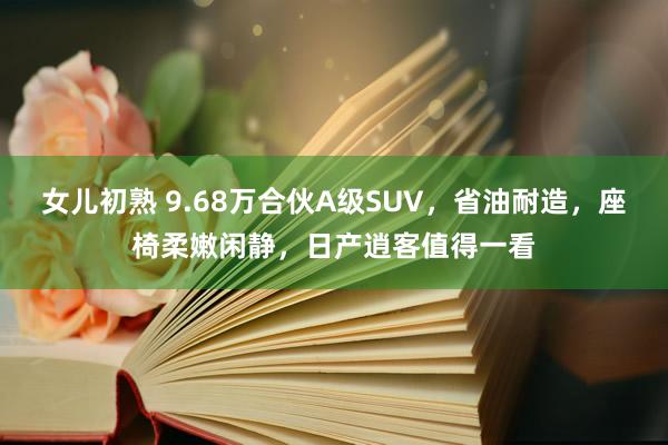 女儿初熟 9.68万合伙A级SUV，省油耐造，座椅柔嫩闲静，日产逍客值得一看