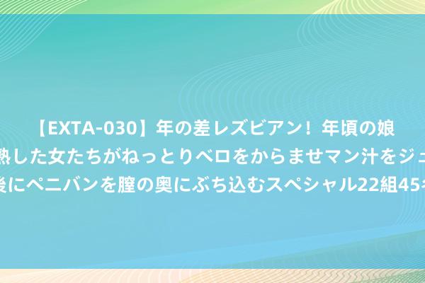 【EXTA-030】年の差レズビアン！年頃の娘たちとお母さんくらいの熟した女たちがねっとりベロをからませマン汁をジュルジュル舐め合った後にペニバンを膣の奥にぶち込むスペシャル22組45名4時間 国外视频搬运素材去那里找？共享可搬运下载国外的素材资源网站