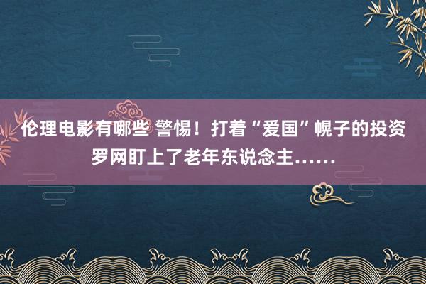 伦理电影有哪些 警惕！打着“爱国”幌子的投资罗网盯上了老年东说念主……