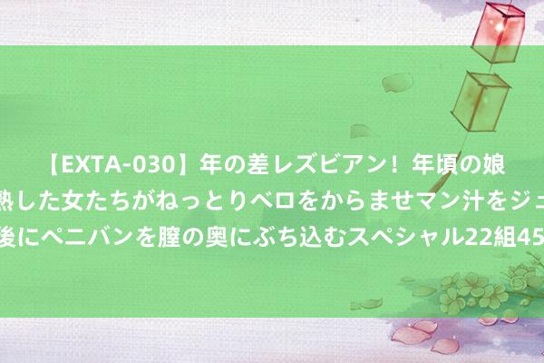 【EXTA-030】年の差レズビアン！年頃の娘たちとお母さんくらいの熟した女たちがねっとりベロをからませマン汁をジュルジュル舐め合った後にペニバンを膣の奥にぶち込むスペシャル22組45名4時間 庐山粉丝避暑季免票行径三大战略发布！