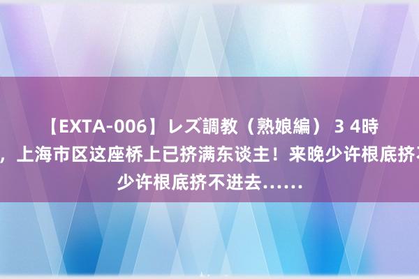 【EXTA-006】レズ調教（熟娘編） 3 4時間 凌晨4点，上海市区这座桥上已挤满东谈主！来晚少许根底挤不进去……