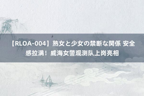 【RLOA-004】熟女と少女の禁断な関係 安全感拉满！威海女警观测队上岗亮相