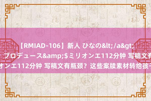 【RMIAD-106】新人 ひなの</a>2008-06-04ケイ・エム・プロデュース&$ミリオンエ112分钟 写稿文有瓶颈？这些案牍素材转给孩子学习！