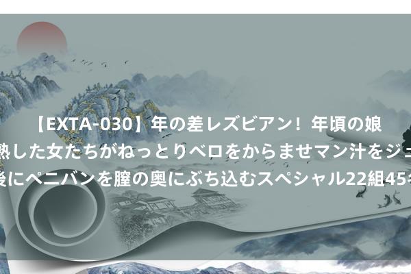 【EXTA-030】年の差レズビアン！年頃の娘たちとお母さんくらいの熟した女たちがねっとりベロをからませマン汁をジュルジュル舐め合った後にペニバンを膣の奥にぶち込むスペシャル22組45名4時間 李白留给天下的临了一首诗，谈出一世最大缺憾，读后让东谈主泪湿衣襟