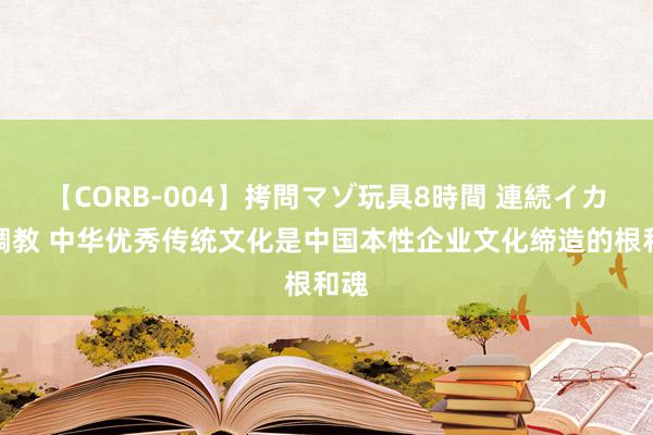 【CORB-004】拷問マゾ玩具8時間 連続イカせ調教 中华优秀传统文化是中国本性企业文化缔造的根和魂