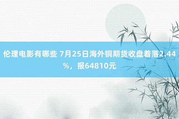 伦理电影有哪些 7月25日海外铜期货收盘着落2.44%，报64810元