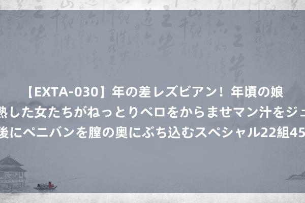 【EXTA-030】年の差レズビアン！年頃の娘たちとお母さんくらいの熟した女たちがねっとりベロをからませマン汁をジュルジュル舐め合った後にペニバンを膣の奥にぶち込むスペシャル22組45名4時間 俞敏洪：近半年网曝给我带来纷乱蚀本，好像我是有史以来最凶恶的成同胞