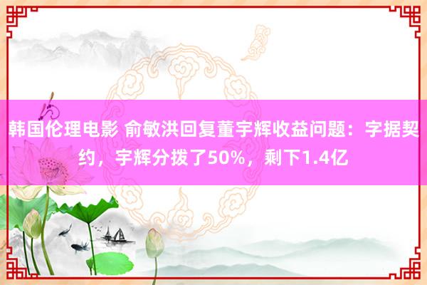 韩国伦理电影 俞敏洪回复董宇辉收益问题：字据契约，宇辉分拨了50%，剩下1.4亿