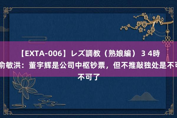 【EXTA-006】レズ調教（熟娘編） 3 4時間 俞敏洪：董宇辉是公司中枢钞票，但不推敲独处是不可了