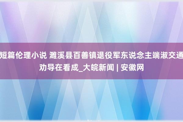 短篇伦理小说 濉溪县百善镇退役军东说念主端淑交通劝导在看成_大皖新闻 | 安徽网