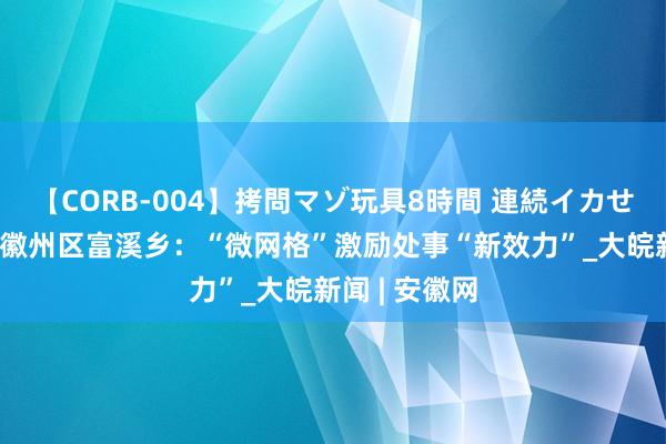 【CORB-004】拷問マゾ玩具8時間 連続イカせ調教 黄山市徽州区富溪乡：“微网格”激励处事“新效力”_大皖新闻 | 安徽网