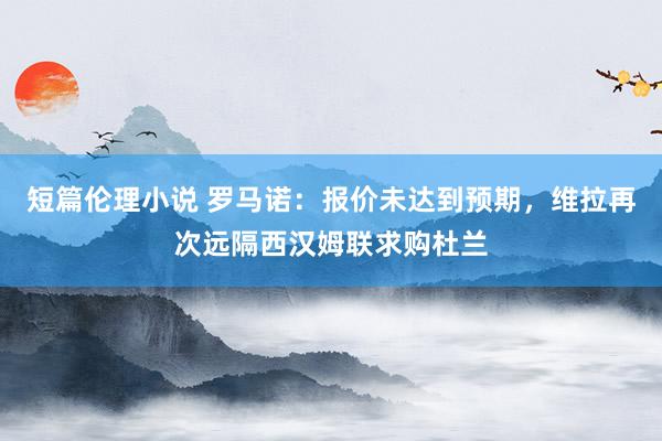 短篇伦理小说 罗马诺：报价未达到预期，维拉再次远隔西汉姆联求购杜兰