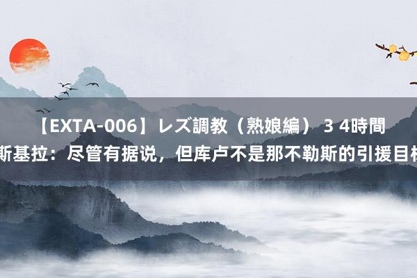 【EXTA-006】レズ調教（熟娘編） 3 4時間 斯基拉：尽管有据说，但库卢不是那不勒斯的引援目标