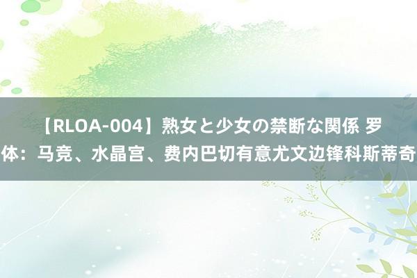 【RLOA-004】熟女と少女の禁断な関係 罗体：马竞、水晶宫、费内巴切有意尤文边锋科斯蒂奇