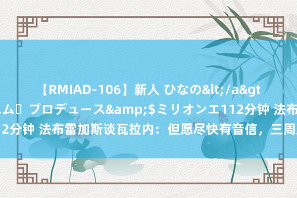 【RMIAD-106】新人 ひなの</a>2008-06-04ケイ・エム・プロデュース&$ミリオンエ112分钟 法布雷加斯谈瓦拉内：但愿尽快有音信，三周后就要认真比赛了