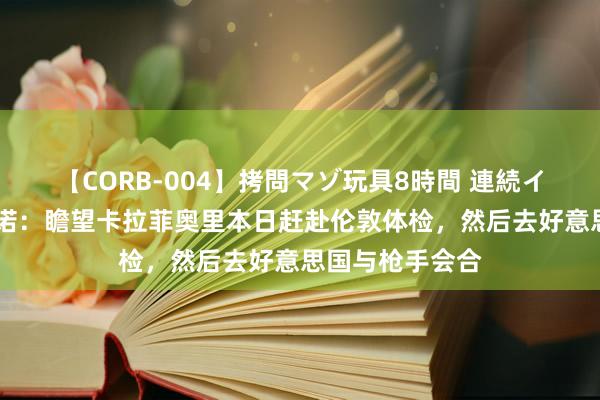 【CORB-004】拷問マゾ玩具8時間 連続イカせ調教 罗马诺：瞻望卡拉菲奥里本日赶赴伦敦体检，然后去好意思国与枪手会合