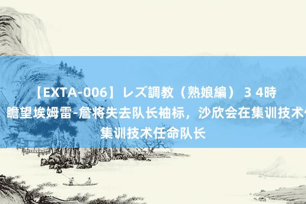 【EXTA-006】レズ調教（熟娘編） 3 4時間 德媒：瞻望埃姆雷-詹将失去队长袖标，沙欣会在集训技术任命队长