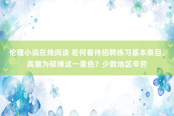 伦理小说在线阅读 若何看待招聘练习基本条目，高潮为硕博这一景色？少数地区辛劳