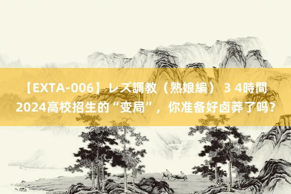 【EXTA-006】レズ調教（熟娘編） 3 4時間 2024高校招生的“变局”，你准备好卤莽了吗？