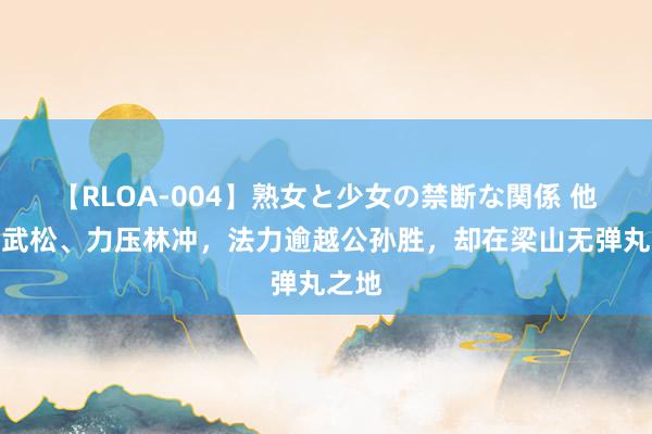 【RLOA-004】熟女と少女の禁断な関係 他生擒武松、力压林冲，法力逾越公孙胜，却在梁山无弹丸之地