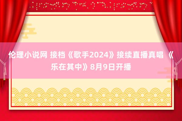 伦理小说网 接档《歌手2024》接续直播真唱 《乐在其中》8月9日开播