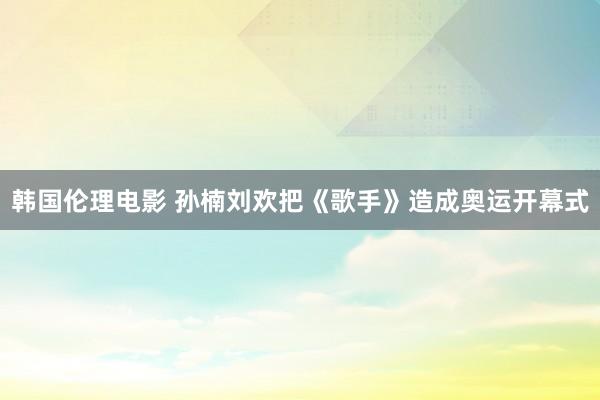 韩国伦理电影 孙楠刘欢把《歌手》造成奥运开幕式