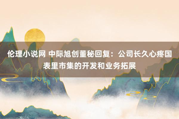 伦理小说网 中际旭创董秘回复：公司长久心疼国表里市集的开发和业务拓展