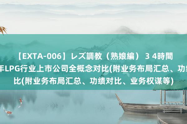 【EXTA-006】レズ調教（熟娘編） 3 4時間 【全网最全】2024年LPG行业上市公司全概念对比(附业务布局汇总、功绩对比、业务权谋等)