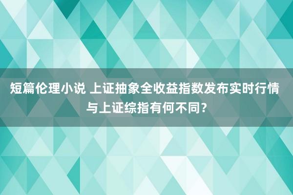 短篇伦理小说 上证抽象全收益指数发布实时行情 与上证综指有何不同？