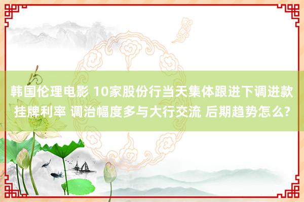 韩国伦理电影 10家股份行当天集体跟进下调进款挂牌利率 调治幅度多与大行交流 后期趋势怎么?