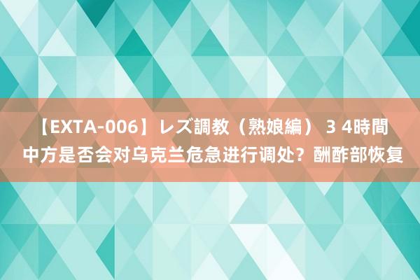 【EXTA-006】レズ調教（熟娘編） 3 4時間 中方是否会对乌克兰危急进行调处？酬酢部恢复