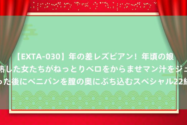 【EXTA-030】年の差レズビアン！年頃の娘たちとお母さんくらいの熟した女たちがねっとりベロをからませマン汁をジュルジュル舐め合った後にペニバンを膣の奥にぶち込むスペシャル22組45名4時間 中方：道贺马杜罗总统胜选连任