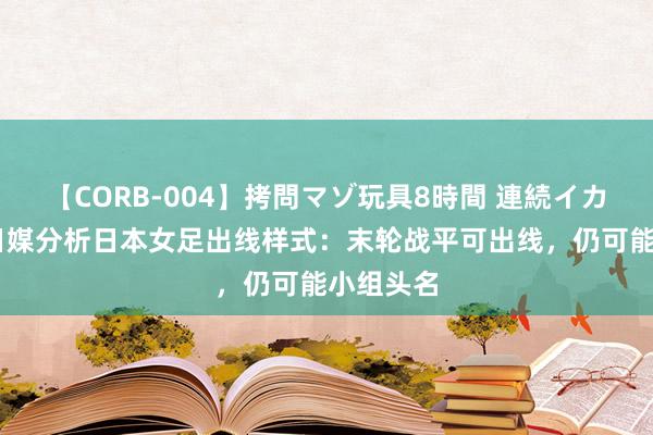 【CORB-004】拷問マゾ玩具8時間 連続イカせ調教 日媒分析日本女足出线样式：末轮战平可出线，仍可能小组头名