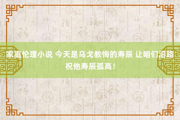 家庭伦理小说 今天是乌戈教悔的寿辰 让咱们沿路祝他寿辰孤高！