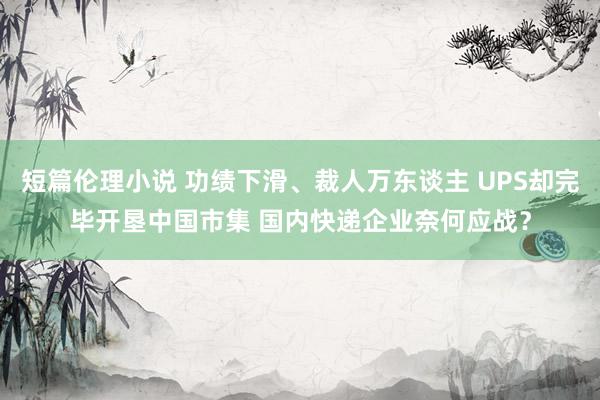 短篇伦理小说 功绩下滑、裁人万东谈主 UPS却完毕开垦中国市集 国内快递企业奈何应战？