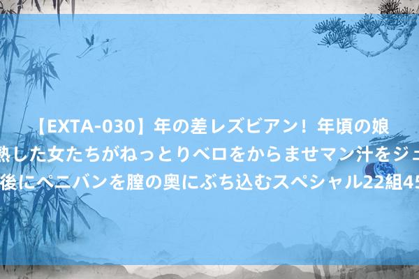 【EXTA-030】年の差レズビアン！年頃の娘たちとお母さんくらいの熟した女たちがねっとりベロをからませマン汁をジュルジュル舐め合った後にペニバンを膣の奥にぶち込むスペシャル22組45名4時間 14天8个涨停！各人交通：智能网联汽车尚处执行阶段 基本不产生收入