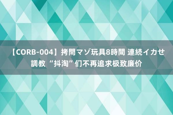 【CORB-004】拷問マゾ玩具8時間 連続イカせ調教 “抖淘”们不再追求极致廉价