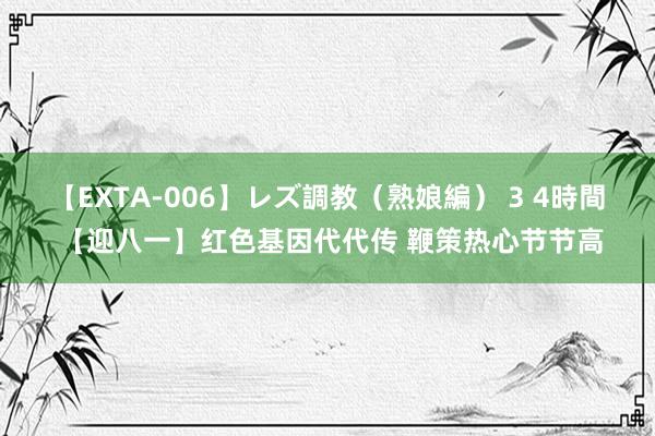 【EXTA-006】レズ調教（熟娘編） 3 4時間 【迎八一】红色基因代代传 鞭策热心节节高