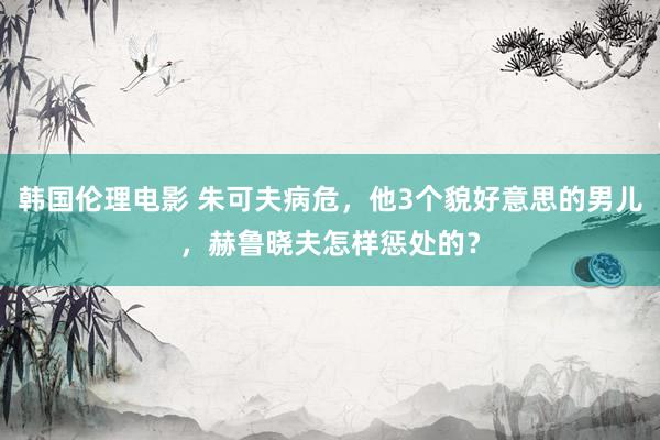 韩国伦理电影 朱可夫病危，他3个貌好意思的男儿，赫鲁晓夫怎样惩处的？