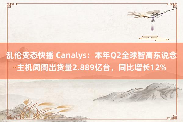 乱伦变态快播 Canalys：本年Q2全球智高东说念主机阛阓出货量2.889亿台，同比增长12%