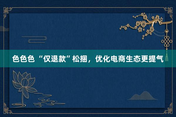 色色色 “仅退款”松捆，优化电商生态更提气