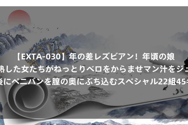 【EXTA-030】年の差レズビアン！年頃の娘たちとお母さんくらいの熟した女たちがねっとりベロをからませマン汁をジュルジュル舐め合った後にペニバンを膣の奥にぶち込むスペシャル22組45名4時間 好意思媒：哈尼亚是巴以和谈洽商要道东谈主物 被杀将产生紧要影响