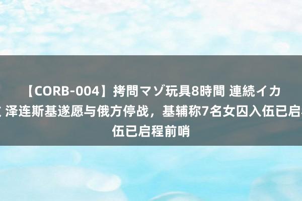 【CORB-004】拷問マゾ玩具8時間 連続イカせ調教 泽连斯基遂愿与俄方停战，基辅称7名女囚入伍已启程前哨