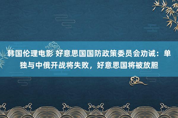 韩国伦理电影 好意思国国防政策委员会劝诫：单独与中俄开战将失败，好意思国将被放胆