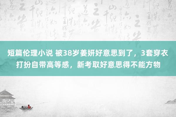 短篇伦理小说 被38岁姜妍好意思到了，3套穿衣打扮自带高等感，新考取好意思得不能方物