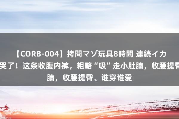 【CORB-004】拷問マゾ玩具8時間 連続イカせ調教 好穿哭了！这条收腹内裤，粗略“吸”走小肚腩，收腰提臀、谁穿谁爱