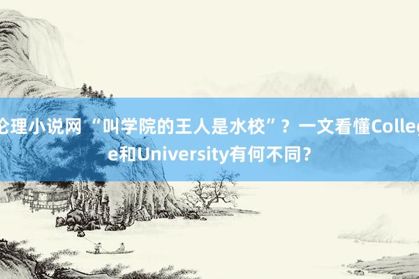 伦理小说网 “叫学院的王人是水校”？一文看懂College和University有何不同？