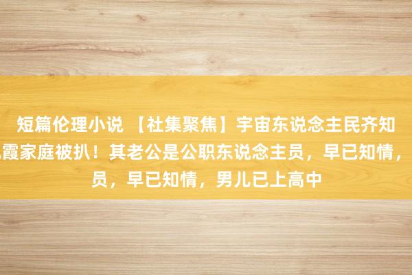 短篇伦理小说 【社集聚焦】宇宙东说念主民齐知说念了，李佩霞家庭被扒！其老公是公职东说念主员，早已知情，男儿已上高中